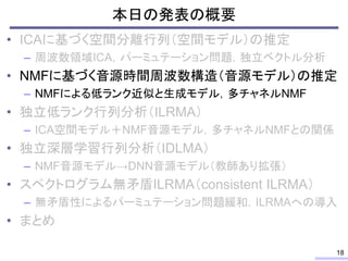 本日の発表の概要
• ICAに基づく空間分離行列（空間モデル）の推定
– 周波数領域ICA，パーミュテーション問題，独立ベクトル分析
• NMFに基づく音源時間周波数構造（音源モデル）の推定
– NMFによる低ランク近似と生成モデル，多チャネルNMF
• 独立低ランク行列分析（ILRMA）
– ICA空間モデル＋NMF音源モデル，多チャネルNMFとの関係
• 独立深層学習行列分析（IDLMA）
– NMF音源モデル→DNN音源モデル（教師あり拡張）
• スペクトログラム無矛盾ILRMA（consistent ILRMA）
– 無矛盾性によるパーミュテーション問題緩和，ILRMAへの導入
• まとめ
18
 