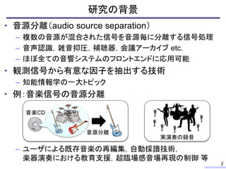 • 音源分離（audio source separation）
– 複数の音源が混合された信号を音源毎に分離する信号処理
– 音声認識，雑音抑圧，補聴器，会議アーカイブ etc.
– ほぼ全ての音響システムのフロントエンドに応用可能
• 観測信号から有意な因子を抽出する技術
– 知能情報学の一大トピック
• 例：音楽信号の音源分離
– ユーザによる既存音楽の再編集，自動採譜技術，
楽器演奏における教育支援，超臨場感音場再現の制御 等
研究の背景
2
音楽CD
音源分離
実演奏の録音
 