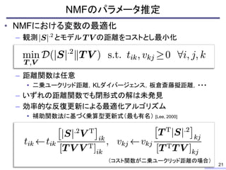 • NMFにおける変数の最適化
– 観測 とモデル の距離をコストとし最小化
– 距離関数は任意
• 二乗ユークリッド距離，KLダイバージェンス，板倉斎藤擬距離，・・・
– いずれの距離関数でも閉形式の解は未発見
– 効率的な反復更新による最適化アルゴリズム
• 補助関数法に基づく乗算型更新式（最も有名） [Lee, 2000]
NMFのパラメータ推定
21
（コスト関数が二乗ユークリッド距離の場合）
 