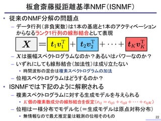 板倉斎藤擬距離基準NMF（ISNMF）
• 従来のNMF分解の問題点
– データ行列（非負実数）は1本の基底と1本のアクティベーション
からなるランク1行列の線形結合として表現
– は振幅スペクトログラムなのか？あるいはパワーなのか？
– いずれにしても線形結合（加法性）は成り立たない
• 時間波形の混合は複素スペクトログラムの加法
– 位相スペクトログラムはどうするのか？
• ISNMFでは下記のように解釈される
– 複素スペクトログラムに対する生成モデルを与えられる
• 個の複素数成分の線形結合を仮定（ ）
– 位相は一様分布でモデル化（＝生成モデルは原点対称分布）
• 無情報なので最尤推定量は観測の位相そのもの 22
 