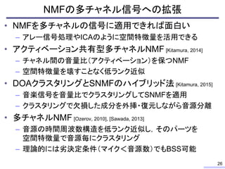 • NMFを多チャネルの信号に適用できれば面白い
– アレー信号処理やICAのように空間特徴量を活用できる
• アクティベーション共有型多チャネルNMF [Kitamura, 2014]
– チャネル間の音量比（アクティベーション）を保つNMF
– 空間特徴量を壊すことなく低ランク近似
• DOAクラスタリングとSNMFのハイブリッド法 [Kitamura, 2015]
– 音楽信号を音量比でクラスタリングしてSNMFを適用
– クラスタリングで欠損した成分を外挿・復元しながら音源分離
• 多チャネルNMF [Ozerov, 2010], [Sawada, 2013]
– 音源の時間周波数構造を低ランク近似し，そのパーツを
空間特徴量で音源毎にクラスタリング
– 理論的には劣決定条件（マイク＜音源数）でもBSS可能
NMFの多チャネル信号への拡張
26
 