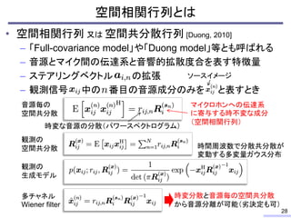• 空間相関行列 又は 空間共分散行列 [Duong, 2010]
– 「Full-covariance model」や「Duong model」等とも呼ばれる
– 音源とマイク間の伝達系と音響的拡散度合を表す特徴量
– ステアリングベクトル の拡張
– 観測信号 中の 番目の音源成分のみを と表すとき
空間相関行列とは
28
ソースイメージ
時変な音源の分散（パワースペクトログラム）
マイクロホンへの伝達系
に寄与する時不変な成分
（空間相関行列）
音源毎の
空間共分散
観測の
空間共分散
観測の
生成モデル
多チャネル
Wiener filter
時変分散と音源毎の空間共分散
から音源分離が可能（劣決定も可）
時間周波数で分散共分散が
変動する多変量ガウス分布
 