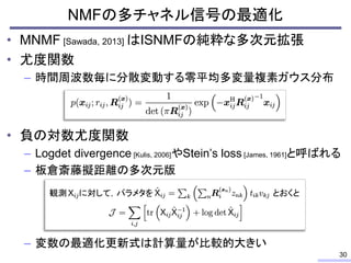 • MNMF [Sawada, 2013] はISNMFの純粋な多次元拡張
• 尤度関数
– 時間周波数毎に分散変動する零平均多変量複素ガウス分布
• 負の対数尤度関数
– Logdet divergence [Kulis, 2006]やStein’s loss [James, 1961]と呼ばれる
– 板倉斎藤擬距離の多次元版
– 変数の最適化更新式は計算量が比較的大きい
NMFの多チャネル信号の最適化
30
とおくと
観測 に対して，パラメタを
 
