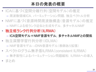 本日の発表の概要
• ICAに基づく空間分離行列（空間モデル）の推定
– 周波数領域ICA，パーミュテーション問題，独立ベクトル分析
• NMFに基づく音源時間周波数構造（音源モデル）の推定
– NMFによる低ランク近似と生成モデル，多チャネルNMF
• 独立低ランク行列分析（ILRMA）
– ICA空間モデル＋NMF音源モデル，多チャネルNMFとの関係
• 独立深層学習行列分析（IDLMA）
– NMF音源モデル→DNN音源モデル（教師あり拡張）
• スペクトログラム無矛盾ILRMA（consistent ILRMA）
– 無矛盾性によるパーミュテーション問題緩和，ILRMAへの導入
• まとめ
31
 
