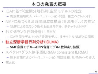 本日の発表の概要
• ICAに基づく空間分離行列（空間モデル）の推定
– 周波数領域ICA，パーミュテーション問題，独立ベクトル分析
• NMFに基づく音源時間周波数構造（音源モデル）の推定
– NMFによる低ランク近似と生成モデル，多チャネルNMF
• 独立低ランク行列分析（ILRMA）
– ICA空間モデル＋NMF音源モデル，多チャネルNMFとの関係
• 独立深層学習行列分析（IDLMA）
– NMF音源モデル→DNN音源モデル（教師あり拡張）
• スペクトログラム無矛盾ILRMA（consistent ILRMA）
– 無矛盾性によるパーミュテーション問題緩和，ILRMAへの導入
• まとめ
46
 