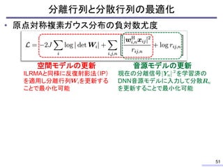 • 原点対称複素ガウス分布の負対数尤度
分離行列と分散行列の最適化
51
現在の分離信号 を学習済の
DNN音源モデルに入力して分散
を更新することで最小化可能
音源モデルの更新
ILRMAと同様に反復射影法（IP）
を適用し分離行列 を更新する
ことで最小化可能
空間モデルの更新
 