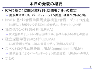 本日の発表の概要
• ICAに基づく空間分離行列（空間モデル）の推定
– 周波数領域ICA，パーミュテーション問題，独立ベクトル分析
• NMFに基づく音源時間周波数構造（音源モデル）の推定
– NMFによる低ランク近似と生成モデル，多チャネルNMF
• 独立低ランク行列分析（ILRMA）
– ICA空間モデル＋NMF音源モデル，多チャネルNMFとの関係
• 独立深層学習行列分析（IDLMA）
– NMF音源モデル→DNN音源モデル（教師あり拡張）
• スペクトログラム無矛盾ILRMA（consistent ILRMA）
– 無矛盾性によるパーミュテーション問題緩和，ILRMAへの導入
• まとめ
6
 
