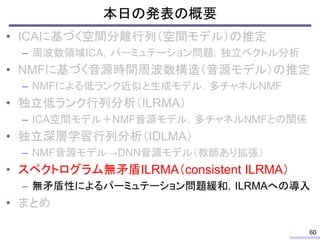 本日の発表の概要
• ICAに基づく空間分離行列（空間モデル）の推定
– 周波数領域ICA，パーミュテーション問題，独立ベクトル分析
• NMFに基づく音源時間周波数構造（音源モデル）の推定
– NMFによる低ランク近似と生成モデル，多チャネルNMF
• 独立低ランク行列分析（ILRMA）
– ICA空間モデル＋NMF音源モデル，多チャネルNMFとの関係
• 独立深層学習行列分析（IDLMA）
– NMF音源モデル→DNN音源モデル（教師あり拡張）
• スペクトログラム無矛盾ILRMA（consistent ILRMA）
– 無矛盾性によるパーミュテーション問題緩和，ILRMAへの導入
• まとめ
60
 