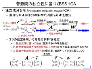 • 独立成分分析（independent component analysis: ICA）
– 混合行列 が未知の条件で分離行列 を推定
– 3つの仮定を用いて分離行列 を推定
• 1. 独立成分は互いに独立（音源は多くの場合独立）
• 2. 独立成分は非ガウスな分布から生成（音声や音楽は非ガウス分布）
• 3. 混合行列は可逆で時不変（優決定，音源やマイクは移動しない）
音源間の独立性に基づくBSS：ICA
8
混合行列
音源信号 混合信号
1. 互いに独立
2. 非ガウス分布
3. 可逆で時不変
分離行列
逆行列
 