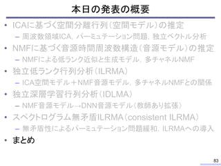 本日の発表の概要
• ICAに基づく空間分離行列（空間モデル）の推定
– 周波数領域ICA，パーミュテーション問題，独立ベクトル分析
• NMFに基づく音源時間周波数構造（音源モデル）の推定
– NMFによる低ランク近似と生成モデル，多チャネルNMF
• 独立低ランク行列分析（ILRMA）
– ICA空間モデル＋NMF音源モデル，多チャネルNMFとの関係
• 独立深層学習行列分析（IDLMA）
– NMF音源モデル→DNN音源モデル（教師あり拡張）
• スペクトログラム無矛盾ILRMA（consistent ILRMA）
– 無矛盾性によるパーミュテーション問題緩和，ILRMAへの導入
• まとめ
83
 