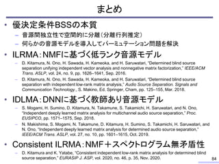まとめ
• 優決定条件BSSの本質
– 音源間独立性で空間的に分離（分離行列推定）
– 何らかの音源モデルを導入してパーミュテーション問題を解決
• ILRMA：NMFに基づく低ランク音源モデル
– D. Kitamura, N. Ono, H. Sawada, H. Kameoka, and H. Saruwatari, “Determined blind source
separation unifying independent vector analysis and nonnegative matrix factorization,” IEEE/ACM
Trans. ASLP, vol. 24, no. 9, pp. 1626–1641, Sep. 2016.
– D. Kitamura, N. Ono, H. Sawada, H. Kameoka, and H. Saruwatari, “Determined blind source
separation with independent low-rank matrix analysis,” Audio Source Separation. Signals and
Communication Technology., S. Makino, Ed. Springer, Cham, pp. 125–155, Mar. 2018.
• IDLMA：DNNに基づく教師あり音源モデル
– S. Mogami, H. Sumino, D. Kitamura, N. Takamune, S. Takamichi, H. Saruwatari, and N. Ono,
“Independent deeply learned matrix analysis for multichannel audio source separation,” Proc.
EUSIPCO, pp. 1571–1575, Sep. 2018.
– N. Makishima, S. Mogami, N. Takamune, D. Kitamura, H. Sumino, S. Takamichi, H. Saruwatari, and
N. Ono, “Independent deeply learned matrix analysis for determined audio source separation,”
IEEE/ACM Trans. ASLP, vol. 27, no. 10, pp. 1601–1615, Oct. 2019.
• Consistent ILRMA：NMF＋スペクトログラム無矛盾性
– D. Kitamura and K. Yatabe, “Consistent independent low-rank matrix analysis for determined blind
source separation,” EURASIP J. ASP, vol. 2020, no. 46, p. 35, Nov. 2020. 84
 