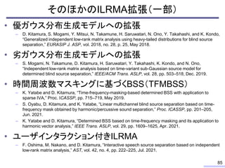 そのほかのILRMA拡張（一部）
• 優ガウス分布生成モデルへの拡張
– D. Kitamura, S. Mogami, Y. Mitsui, N. Takamune, H. Saruwatari, N. Ono, Y. Takahashi, and K. Kondo,
“Generalized independent low-rank matrix analysis using heavy-tailed distributions for blind source
separation,” EURASIP J. ASP, vol. 2018, no. 28, p. 25, May 2018.
• 劣ガウス分布生成モデルへの拡張
– S. Mogami, N. Takamune, D. Kitamura, H. Saruwatari, Y. Takahashi, K. Kondo, and N. Ono,
“Independent low-rank matrix analysis based on time-variant sub-Gaussian source model for
determined blind source separation,” IEEE/ACM Trans. ASLP, vol. 28, pp. 503–518, Dec. 2019.
• 時間周波数マスキングに基づくBSS（TFMBSS）
– K. Yatabe and D. Kitamura, “Time-frequency-masking-based determined BSS with application to
sparse IVA,” Proc. ICASSP, pp. 715–719, May 2019.
– S. Oyabu, D. Kitamura, and K. Yatabe, “Linear multichannel blind source separation based on time-
frequency mask obtained by harmonic/percussive sound separation,” Proc. ICASSP, pp. 201–205,
Jun. 2021.
– K. Yatabe and D. Kitamura, “Determined BSS based on time-frequency masking and its application to
harmonic vector analysis,” IEEE Trans. ASLP, vol. 29, pp. 1609–1625, Apr. 2021.
• ユーザインタラクション付きILRMA
– F. Oshima, M. Nakano, and D. Kitamura, “Interactive speech source separation based on independent
low-rank matrix analysis,” AST, vol. 42, no. 4, pp. 222–225, Jul. 2021.
85
 