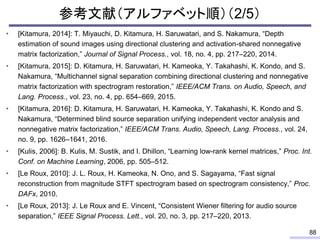 参考文献（アルファベット順）（2/5）
• [Kitamura, 2014]: T. Miyauchi, D. Kitamura, H. Saruwatari, and S. Nakamura, “Depth
estimation of sound images using directional clustering and activation-shared nonnegative
matrix factorization,” Journal of Signal Process., vol. 18, no. 4, pp. 217–220, 2014.
• [Kitamura, 2015]: D. Kitamura, H. Saruwatari, H. Kameoka, Y. Takahashi, K. Kondo, and S.
Nakamura, “Multichannel signal separation combining directional clustering and nonnegative
matrix factorization with spectrogram restoration,” IEEE/ACM Trans. on Audio, Speech, and
Lang. Process., vol. 23, no. 4, pp. 654–669, 2015.
• [Kitamura, 2016]: D. Kitamura, H. Saruwatari, H. Kameoka, Y. Takahashi, K. Kondo and S.
Nakamura, “Determined blind source separation unifying independent vector analysis and
nonnegative matrix factorization,” IEEE/ACM Trans. Audio, Speech, Lang. Process., vol. 24,
no. 9, pp. 1626–1641, 2016.
• [Kulis, 2006]: B. Kulis, M. Sustik, and I. Dhillon, “Learning low-rank kernel matrices,” Proc. Int.
Conf. on Machine Learning, 2006, pp. 505–512.
• [Le Roux, 2010]: J. L. Roux, H. Kameoka, N. Ono, and S. Sagayama, “Fast signal
reconstruction from magnitude STFT spectrogram based on spectrogram consistency,” Proc.
DAFx, 2010.
• [Le Roux, 2013]: J. Le Roux and E. Vincent, “Consistent Wiener filtering for audio source
separation,” IEEE Signal Process. Lett., vol. 20, no. 3, pp. 217–220, 2013.
88
 
