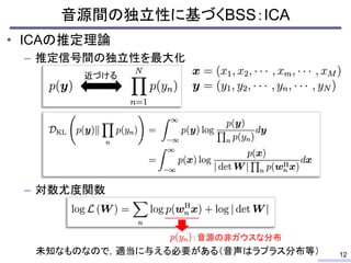 • ICAの推定理論
– 推定信号間の独立性を最大化
– 対数尤度関数
音源間の独立性に基づくBSS：ICA
12
近づける
：音源の非ガウスな分布
未知なものなので，適当に与える必要がある（音声はラプラス分布等）
 