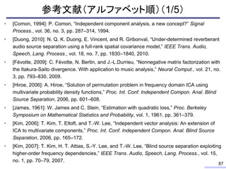 参考文献（アルファベット順）（1/5）
• [Comon, 1994]: P. Comon, “Independent component analysis, a new concept?” Signal
Process., vol. 36, no. 3, pp. 287–314, 1994.
• [Duong, 2010]: N. Q. K. Duong, E. Vincent, and R. Gribonval, “Under-determined reverberant
audio source separation using a full-rank spatial covariance model,” IEEE Trans. Audio,
Speech, Lang. Process., vol. 18, no. 7, pp. 1830–1840, 2010.
• [Févotte, 2009]: C. Févotte, N. Bertin, and J.-L.Durrieu, “Nonnegative matrix factorization with
the Itakura-Saito divergence. With application to music analysis,” Neural Comput., vol. 21, no.
3, pp. 793–830, 2009.
• [Hiroe, 2006]: A. Hiroe, “Solution of permutation problem in frequency domain ICA using
multivariate probability density functions,” Proc. Int. Conf. Independent Compon. Anal. Blind
Source Separation, 2006, pp. 601–608.
• [James, 1961]: W. James and C. Stein, “Estimation with quadratic loss,” Proc. Berkeley
Symposium on Mathematical Statistics and Probability, vol. 1, 1961, pp. 361–379.
• [Kim, 2006]: T. Kim, T. Eltoft, and T.-W. Lee, “Independent vector analysis: An extension of
ICA to multivariate components,” Proc. Int. Conf. Independent Compon. Anal. Blind Source
Separation, 2006, pp. 165–172.
• [Kim, 2007]: T. Kim, H. T. Attias, S.-Y. Lee, and T.-W. Lee, “Blind source separation exploiting
higher-order frequency dependencies,” IEEE Trans. Audio, Speech, Lang. Process., vol. 15,
no. 1, pp. 70–79, 2007.
87
 