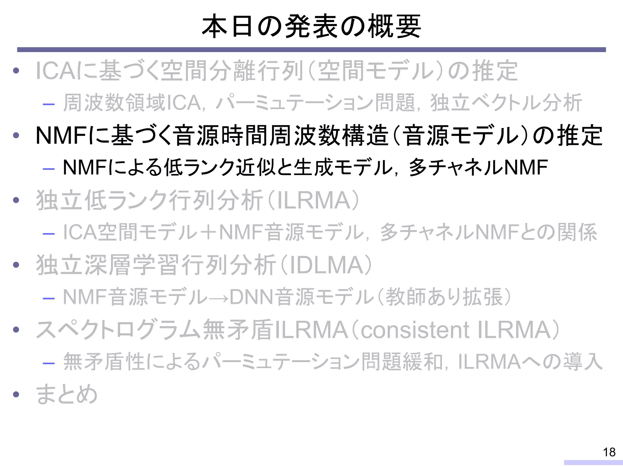 本日の発表の概要
• ICAに基づく空間分離行列（空間モデル）の推定
– 周波数領域ICA，パーミュテーション問題，独立ベクトル分析
• NMFに基づく音源時間周波数構造（音源モデル）の推定
– NMFによる低ランク近似と生成モデル，多チャネルNMF
• 独立低ランク行列分析（ILRMA）
– ICA空間モデル＋NMF音源モデル，多チャネルNMFとの関係
• 独立深層学習行列分析（IDLMA）
– NMF音源モデル→DNN音源モデル（教師あり拡張）
• スペクトログラム無矛盾ILRMA（consistent ILRMA）
– 無矛盾性によるパーミュテーション問題緩和，ILRMAへの導入
• まとめ
18
 