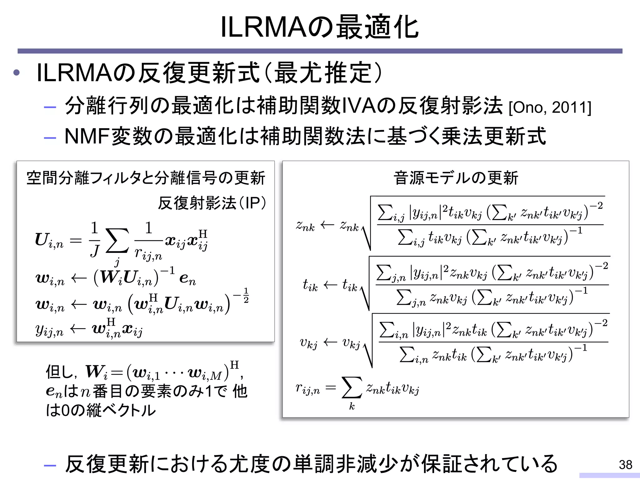 ILRMAの最適化
• ILRMAの反復更新式（最尤推定）
– 分離行列の最適化は補助関数IVAの反復射影法 [Ono, 2011]
– NMF変数の最適化は補助関数法に基づく乗法更新式
– 反復更新における尤度の単調非減少が保証されている 38
空間分離フィルタと分離信号の更新 音源モデルの更新
但し， ,
は 番目の要素のみ1で 他
は0の縦ベクトル
反復射影法（IP）
 