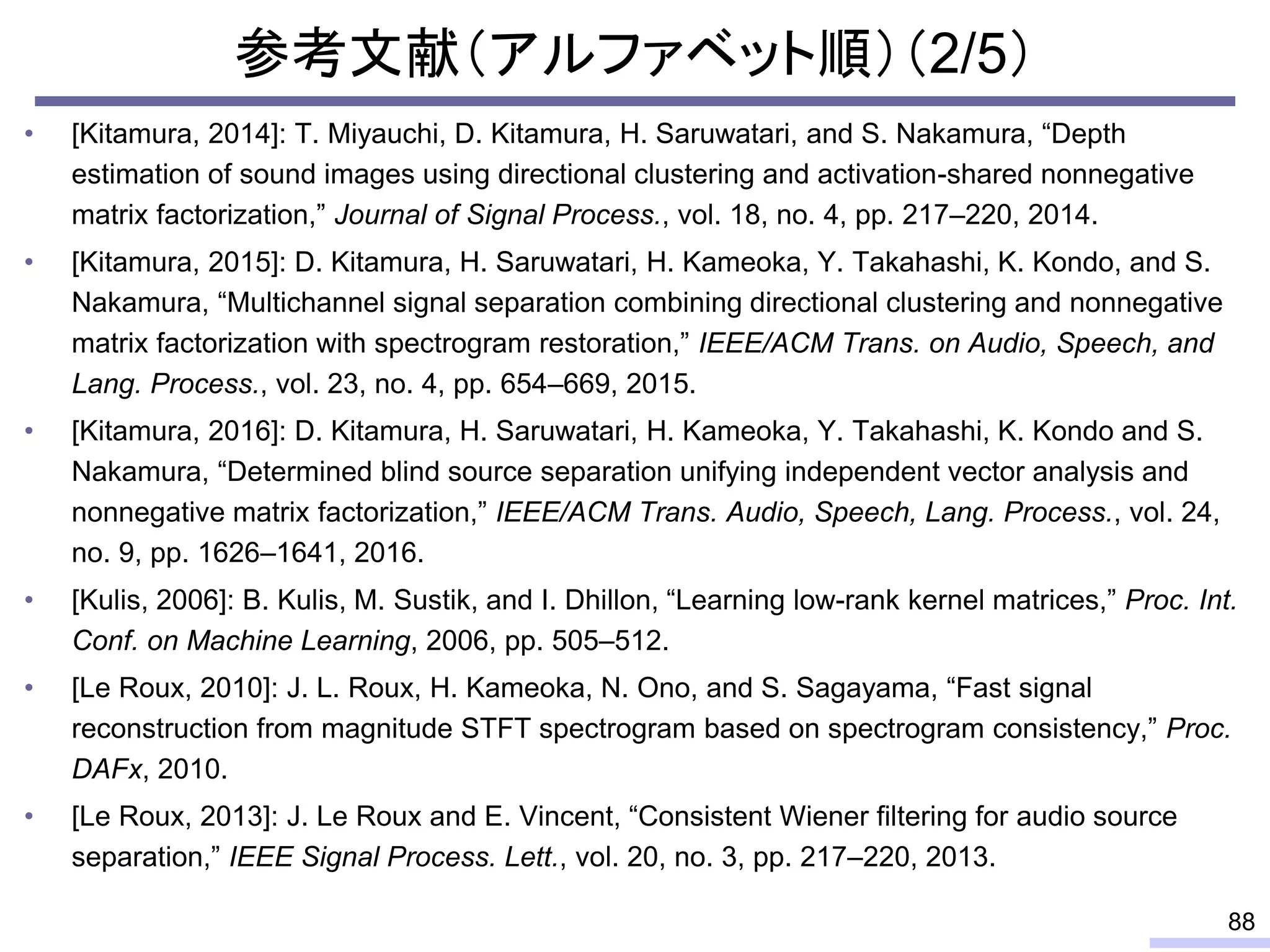 参考文献（アルファベット順）（2/5）
• [Kitamura, 2014]: T. Miyauchi, D. Kitamura, H. Saruwatari, and S. Nakamura, “Depth
estimation of sound images using directional clustering and activation-shared nonnegative
matrix factorization,” Journal of Signal Process., vol. 18, no. 4, pp. 217–220, 2014.
• [Kitamura, 2015]: D. Kitamura, H. Saruwatari, H. Kameoka, Y. Takahashi, K. Kondo, and S.
Nakamura, “Multichannel signal separation combining directional clustering and nonnegative
matrix factorization with spectrogram restoration,” IEEE/ACM Trans. on Audio, Speech, and
Lang. Process., vol. 23, no. 4, pp. 654–669, 2015.
• [Kitamura, 2016]: D. Kitamura, H. Saruwatari, H. Kameoka, Y. Takahashi, K. Kondo and S.
Nakamura, “Determined blind source separation unifying independent vector analysis and
nonnegative matrix factorization,” IEEE/ACM Trans. Audio, Speech, Lang. Process., vol. 24,
no. 9, pp. 1626–1641, 2016.
• [Kulis, 2006]: B. Kulis, M. Sustik, and I. Dhillon, “Learning low-rank kernel matrices,” Proc. Int.
Conf. on Machine Learning, 2006, pp. 505–512.
• [Le Roux, 2010]: J. L. Roux, H. Kameoka, N. Ono, and S. Sagayama, “Fast signal
reconstruction from magnitude STFT spectrogram based on spectrogram consistency,” Proc.
DAFx, 2010.
• [Le Roux, 2013]: J. Le Roux and E. Vincent, “Consistent Wiener filtering for audio source
separation,” IEEE Signal Process. Lett., vol. 20, no. 3, pp. 217–220, 2013.
88
 