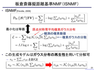 • ISNMF[Févotte, 2009]
• この生成モデルはガウス分布の再生性を用いて分解可
– とおくと
板倉斎藤擬距離基準NMF（ISNMF）
23
最小化は等価 原点対称零平均複素ガウス分布
観測の複素数値
複素ガウスの分散
 