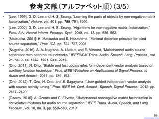 参考文献（アルファベット順）（3/5）
• [Lee, 1999]: D. D. Lee and H. S. Seung, “Learning the parts of objects by non-negative matrix
factorization,” Nature, vol. 401, pp. 788–791, 1999.
• [Lee, 2000]: D. D. Lee and H. S. Seung, “Algorithms for non-negative matrix factorization,”
Proc. Adv. Neural Inform. Process. Syst., 2000, vol. 13, pp. 556–562.
• [Matsuoka, 2001]: K. Matsuoka and S. Nakashima, “Minimal distortion principle for blind
source separation,” Proc. ICA, pp. 722–727, 2001.
• [Nugraha, 2016]: A. A. Nugraha, A. Liutkus, and E. Vincent, “Multichannel audio source
separation with deep neural networks,” IEEE/ACM Trans. Audio, Speech, Lang. Process., vol.
24, no. 9, pp. 1652–1664, Sep. 2016.
• [Ono, 2011]: N. Ono, “Stable and fast update rules for independent vector analysis based on
auxiliary function technique,” Proc. IEEE Workshop on Applications of Signal Process. to
Audio and Acoust., 2011, pp. 189–192.
• [Ono, 2012]: T. Ono, N. Ono, and S. Sagayama, “User-guided independent vector analysis
with source activity tuning,” Proc. IEEE Int. Conf. Acoust., Speech, Signal Process., 2012, pp.
2417–2420.
• [Ozerov, 2010]: A. Ozerov and C. Févotte, “Multichannel nonnegative matrix factorization in
convolutive mixtures for audio source separation,” IEEE Trans. Audio, Speech, and Lang.
Process., vol. 18, no. 3, pp. 550–563, 2010.
89
 