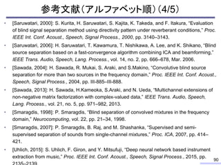 参考文献（アルファベット順）（4/5）
• [Saruwatari, 2000]: S. Kurita, H. Saruwatari, S. Kajita, K. Takeda, and F. Itakura, “Evaluation
of blind signal separation method using directivity pattern under reverberant conditions,” Proc.
IEEE Int. Conf. Acoust., Speech, Signal Process., 2000, pp. 3140–3143.
• [Saruwatari, 2006]: H. Saruwatari, T. Kawamura, T. Nishikawa, A. Lee, and K. Shikano, “Blind
source separation based on a fast-convergence algorithm combining ICA and beamforming,”
IEEE Trans. Audio, Speech, Lang. Process., vol. 14, no. 2, pp. 666–678, Mar. 2006.
• [Sawada, 2004]: H. Sawada, R. Mukai, S. Araki, and S.Makino, “Convolutive blind source
separation for more than two sources in the frequency domain,” Proc. IEEE Int. Conf. Acoust.,
Speech, Signal Process., 2004, pp. III-885–III-888.
• [Sawada, 2013]: H. Sawada, H.Kameoka, S.Araki, and N. Ueda, “Multichannel extensions of
non-negative matrix factorization with complex-valued data,” IEEE Trans. Audio, Speech,
Lang. Process., vol. 21, no. 5, pp. 971–982, 2013.
• [Smaragdis, 1998]: P. Smaragdis, “Blind separation of convolved mixtures in the frequency
domain,” Neurocomputing, vol. 22, pp. 21–34, 1998.
• [Smaragdis, 2007]: P. Smaragdis, B. Raj, and M. Shashanka, “Supervised and semi-
supervised separation of sounds from single-channel mixtures,” Proc. ICA, 2007, pp. 414–
421.
• [Uhlich, 2015]: S. Uhlich, F. Giron, and Y. Mitsufuji, “Deep neural network based instrument
extraction from music,” Proc. IEEE Int. Conf. Acoust., Speech, Signal Process., 2015, pp.
90
 