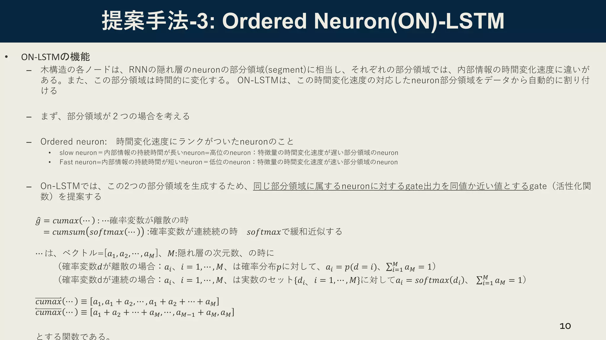 提案手法-3: Ordered Neuron(ON)-LSTM
• ON-LSTMの機能
– 木構造の各ノードは、RNNの隠れ層のneuronの部分領域(segment)に相当し、それぞれの部分領域では、内部情報の時間変化速度に違いが
ある。また、この部分領域は時間的に変化する。 ON-LSTMは、この時間変化速度の対応したneuron部分領域をデータから自動的に割り付
ける
– まず、部分領域が２つの場合を考える
– Ordered neuron: 時間変化速度にランクがついたneuronのこと
• slow neuron＝内部情報の持続時間が長いneuron=高位のneuron：特徴量の時間変化速度が遅い部分領域のneuron
• Fast neuron=内部情報の持続時間が短いneuron＝低位のneuron：特徴量の時間変化速度が速い部分領域のneuron
– On-LSTMでは、この2つの部分領域を生成するため、同じ部分領域に属するneuronに対するgate出力を同値か近い値とするgate（活性化関
数）を提案する
ො
𝑔 = 𝑐𝑢𝑚𝑎𝑥 ⋯ : ⋯確率変数が離散の時
= 𝑐𝑢𝑚𝑠𝑢𝑚 𝑠𝑜𝑓𝑡𝑚𝑎𝑥 ⋯ :確率変数が連続続の時 𝑠𝑜𝑓𝑡𝑚𝑎𝑥で緩和近似する
⋯ は、ベクトル=[𝑎1, 𝑎2, ⋯ , 𝑎𝑀]、𝑀:隠れ層の次元数、の時に
（確率変数𝑑が離散の場合：𝑎𝑖、𝑖 = 1, ⋯ , 𝑀、は確率分布𝑝に対して、𝑎𝑖 = 𝑝(𝑑 = 𝑖)、σ𝑖=1
𝑀
𝑎𝑀 = 1）
（確率変数dが連続の場合：𝑎𝑖、𝑖 = 1, ⋯ , 𝑀、は実数のセット{𝑑𝑖、𝑖 = 1, ⋯ , 𝑀}に対して𝑎𝑖 = 𝑠𝑜𝑓𝑡𝑚𝑎𝑥 𝑑𝑖 、 σ𝑖=1
𝑀
𝑎𝑀 = 1）
𝑐𝑢𝑚𝑎𝑥 ⋯ ≡ 𝑎1, 𝑎1 + 𝑎2, ⋯ , 𝑎1 + 𝑎2 + ⋯ + 𝑎𝑀
𝑐𝑢𝑚𝑎𝑥 ⋯ ≡ 𝑎1 + 𝑎2 + ⋯ + 𝑎𝑀, ⋯ , 𝑎𝑀−1 + 𝑎𝑀, 𝑎𝑀
10
 