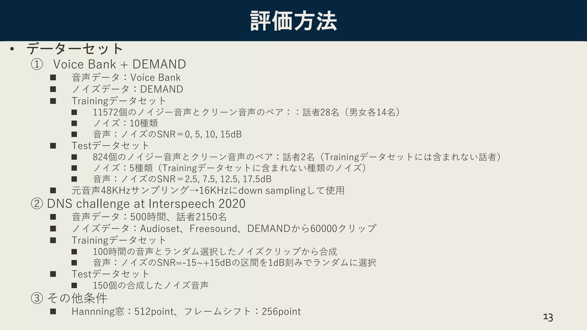評価方法
• データーセット
① Voice Bank + DEMAND
◼ 音声データ：Voice Bank
◼ ノイズデータ：DEMAND
◼ Trainingデータセット
◼ 11572個のノイジー音声とクリーン音声のペア：：話者28名（男女各14名）
◼ ノイズ：10種類
◼ 音声：ノイズのSNR＝0, 5, 10, 15dB
◼ Testデータセット
◼ 824個のノイジー音声とクリーン音声のペア：話者2名（Trainingデータセットには含まれない話者）
◼ ノイズ：5種類（Trainingデータセットに含まれない種類のノイズ）
◼ 音声：ノイズのSNR＝2.5, 7.5, 12.5, 17.5dB
◼ 元音声48KHzサンプリング→16KHzにdown samplingして使用
② DNS challenge at Interspeech 2020
◼ 音声データ：500時間、話者2150名
◼ ノイズデータ：Audioset、Freesound、DEMANDから60000クリップ
◼ Trainingデータセット
◼ 100時間の音声とランダム選択したノイズクリップから合成
◼ 音声：ノイズのSNR=-15~+15dBの区間を1dB刻みでランダムに選択
◼ Testデータセット
◼ 150個の合成したノイズ音声
③ その他条件
◼ Hannning窓：512point、フレームシフト：256point 13
 