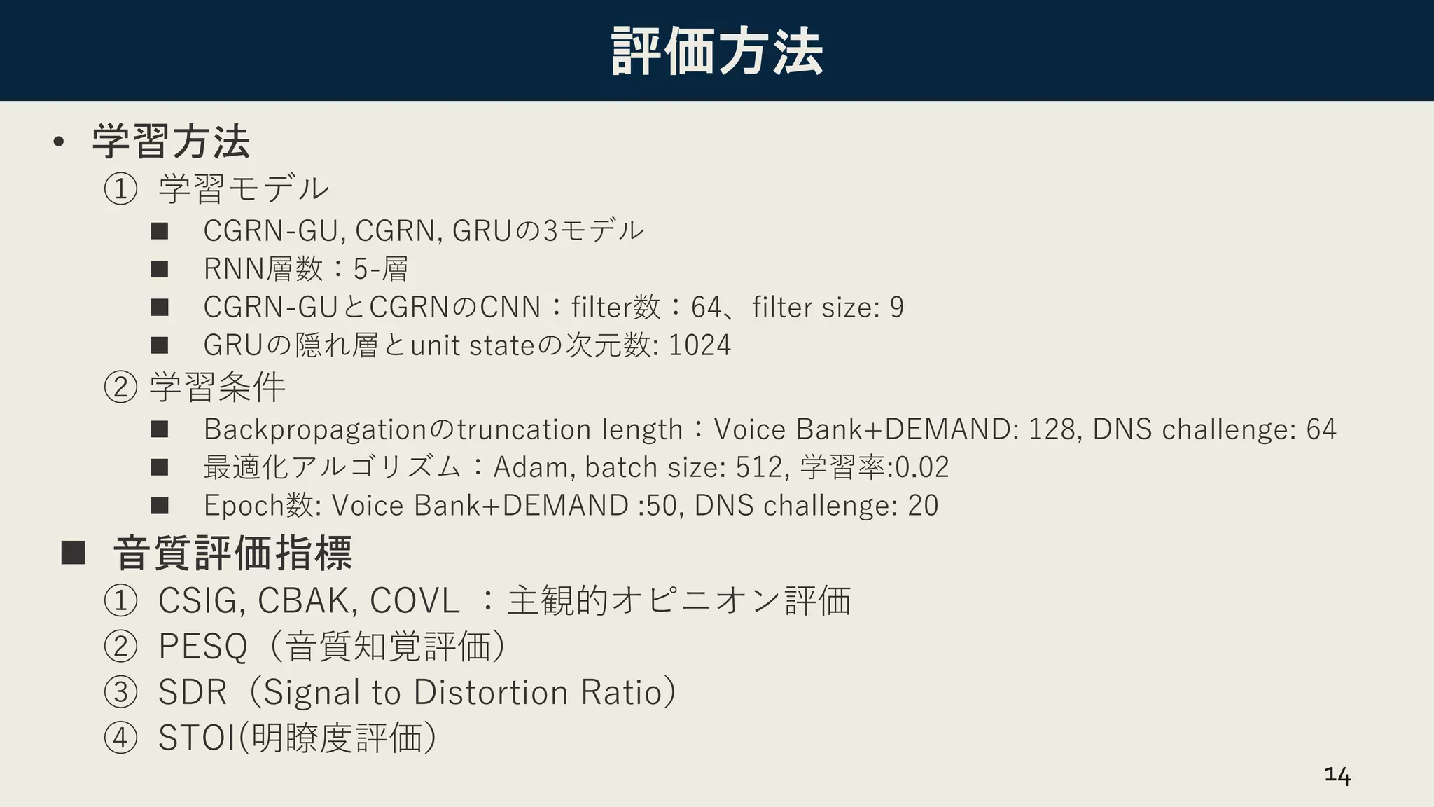 評価方法
• 学習方法
① 学習モデル
◼ CGRN-GU, CGRN, GRUの3モデル
◼ RNN層数：5-層
◼ CGRN-GUとCGRNのCNN：filter数：64、filter size: 9
◼ GRUの隠れ層とunit stateの次元数: 1024
② 学習条件
◼ Backpropagationのtruncation length：Voice Bank+DEMAND: 128, DNS challenge: 64
◼ 最適化アルゴリズム：Adam, batch size: 512, 学習率:0.02
◼ Epoch数: Voice Bank+DEMAND :50, DNS challenge: 20
◼ 音質評価指標
① CSIG, CBAK, COVL ：主観的オピニオン評価
② PESQ（音質知覚評価）
③ SDR（Signal to Distortion Ratio）
④ STOI(明瞭度評価）
14
 
