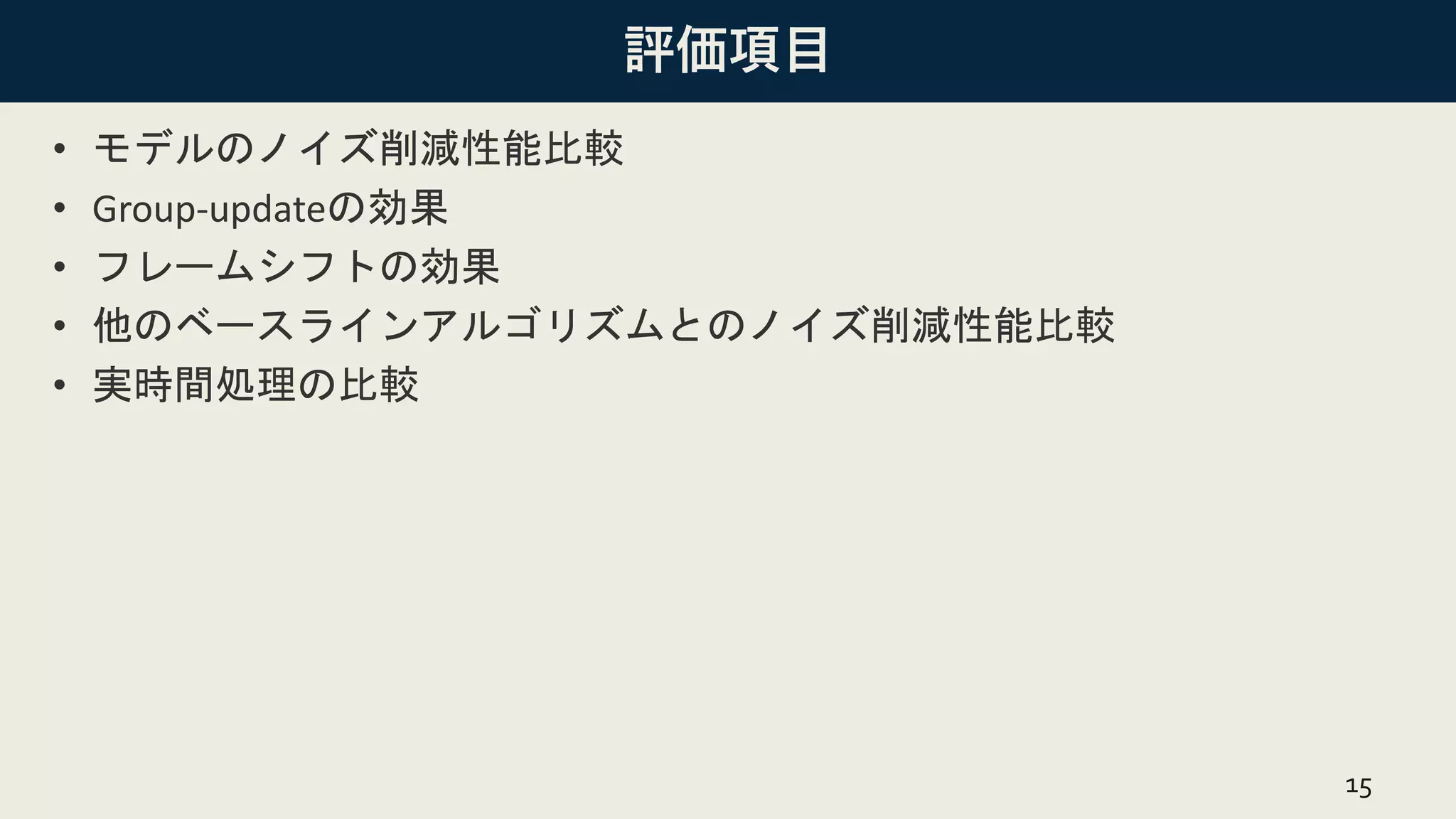 評価項目
• モデルのノイズ削減性能比較
• Group-updateの効果
• フレームシフトの効果
• 他のベースラインアルゴリズムとのノイズ削減性能比較
• 実時間処理の比較
15
 