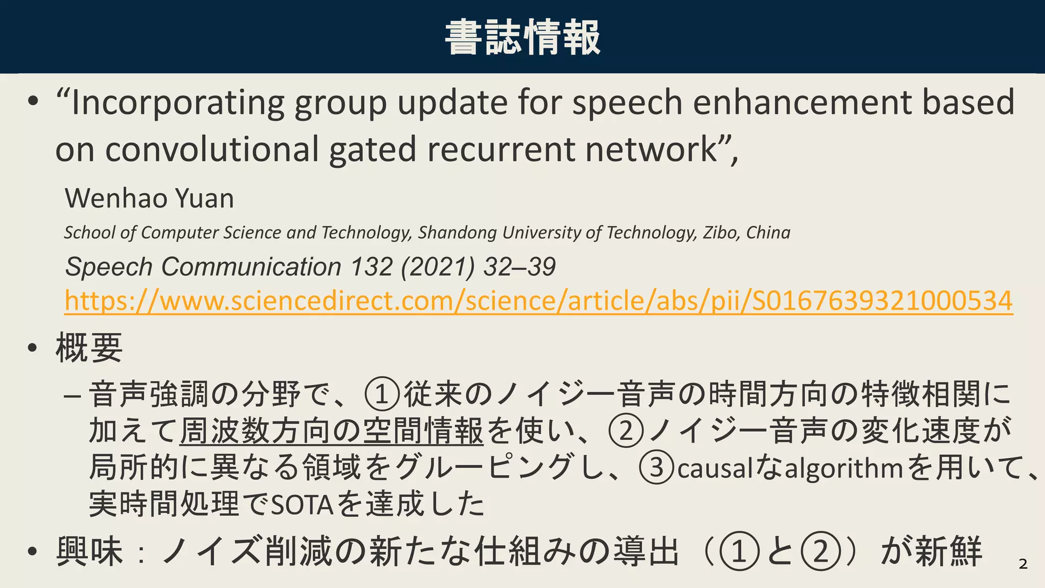 書誌情報
• “Incorporating group update for speech enhancement based
on convolutional gated recurrent network”,
Wenhao Yuan
School of Computer Science and Technology, Shandong University of Technology, Zibo, China
Speech Communication 132 (2021) 32–39
https://www.sciencedirect.com/science/article/abs/pii/S0167639321000534
• 概要
– 音声強調の分野で、①従来のノイジー音声の時間方向の特徴相関に
加えて周波数方向の空間情報を使い、②ノイジー音声の変化速度が
局所的に異なる領域をグルーピングし、③causalなalgorithmを用いて、
実時間処理でSOTAを達成した
• 興味：ノイズ削減の新たな仕組みの導出（①と②）が新鮮 2
 
