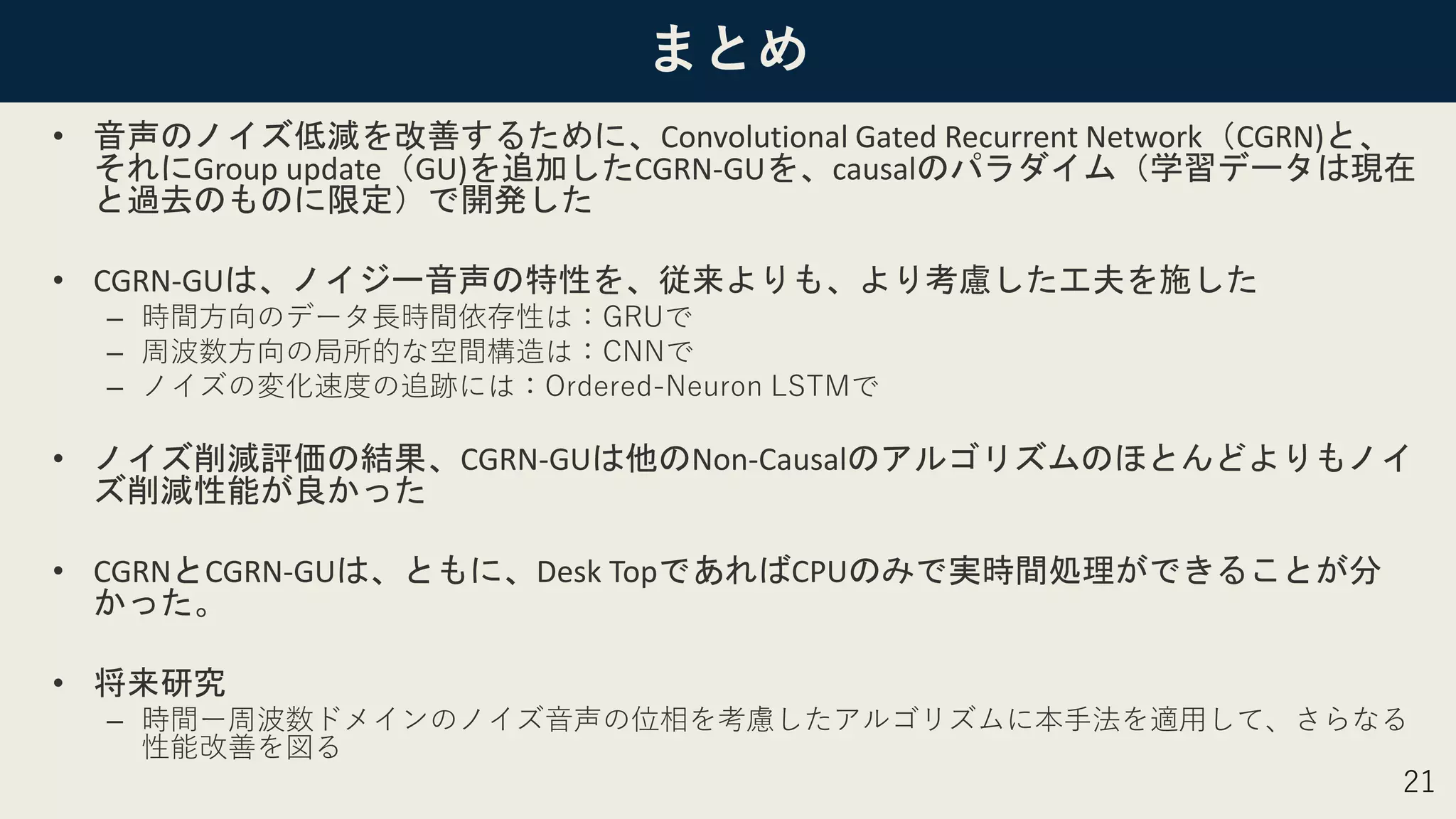 まとめ
• 音声のノイズ低減を改善するために、Convolutional Gated Recurrent Network（CGRN)と、
それにGroup update（GU)を追加したCGRN-GUを、causalのパラダイム（学習データは現在
と過去のものに限定）で開発した
• CGRN-GUは、ノイジー音声の特性を、従来よりも、より考慮した工夫を施した
– 時間方向のデータ長時間依存性は：GRUで
– 周波数方向の局所的な空間構造は：CNNで
– ノイズの変化速度の追跡には：Ordered-Neuron LSTMで
• ノイズ削減評価の結果、CGRN-GUは他のNon-Causalのアルゴリズムのほとんどよりもノイ
ズ削減性能が良かった
• CGRNとCGRN-GUは、ともに、Desk TopであればCPUのみで実時間処理ができることが分
かった。
• 将来研究
– 時間ー周波数ドメインのノイズ音声の位相を考慮したアルゴリズムに本手法を適用して、さらなる
性能改善を図る
21
 