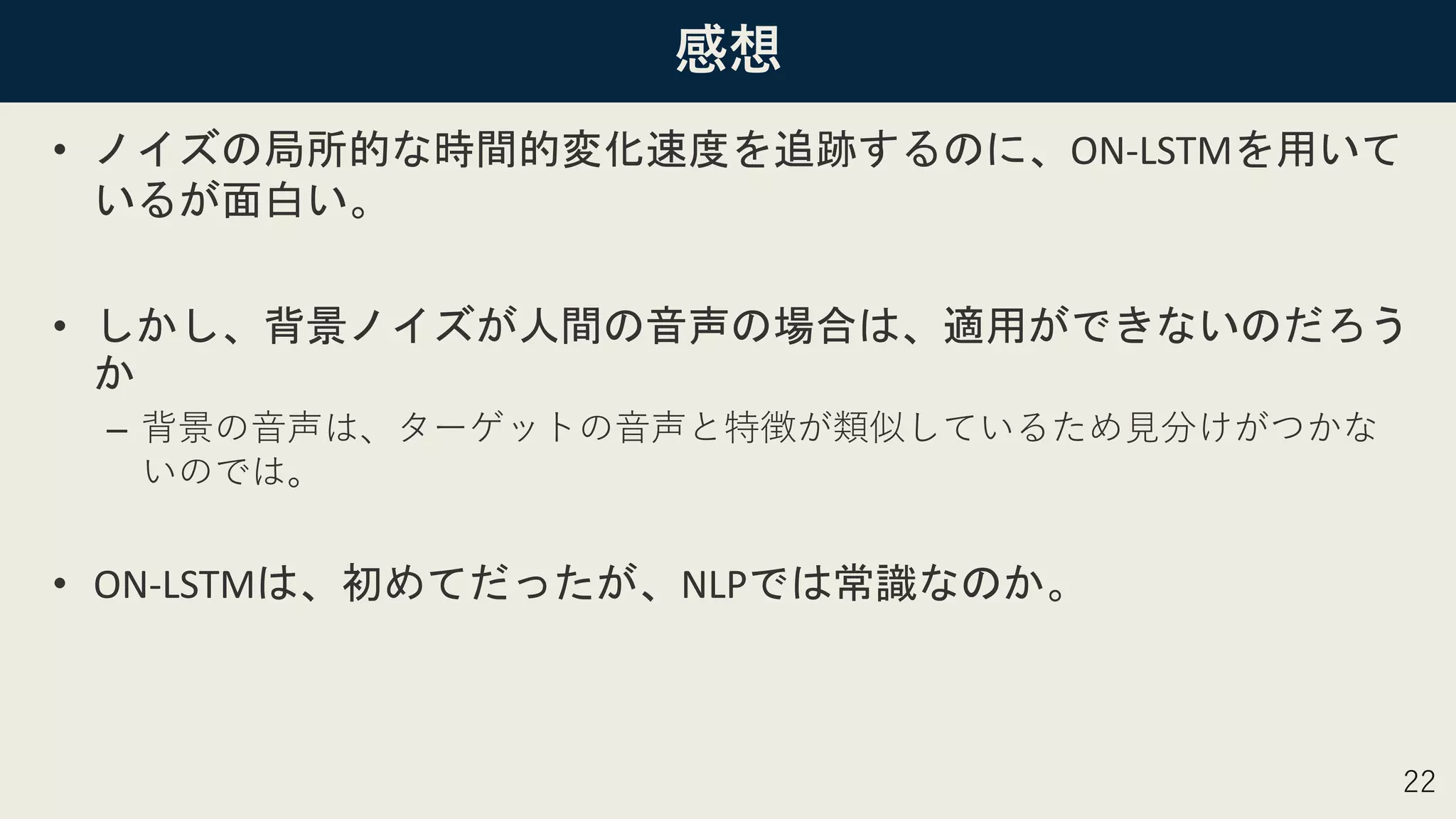 感想
• ノイズの局所的な時間的変化速度を追跡するのに、ON-LSTMを用いて
いるが面白い。
• しかし、背景ノイズが人間の音声の場合は、適用ができないのだろう
か
– 背景の音声は、ターゲットの音声と特徴が類似しているため見分けがつかな
いのでは。
• ON-LSTMは、初めてだったが、NLPでは常識なのか。
22
 