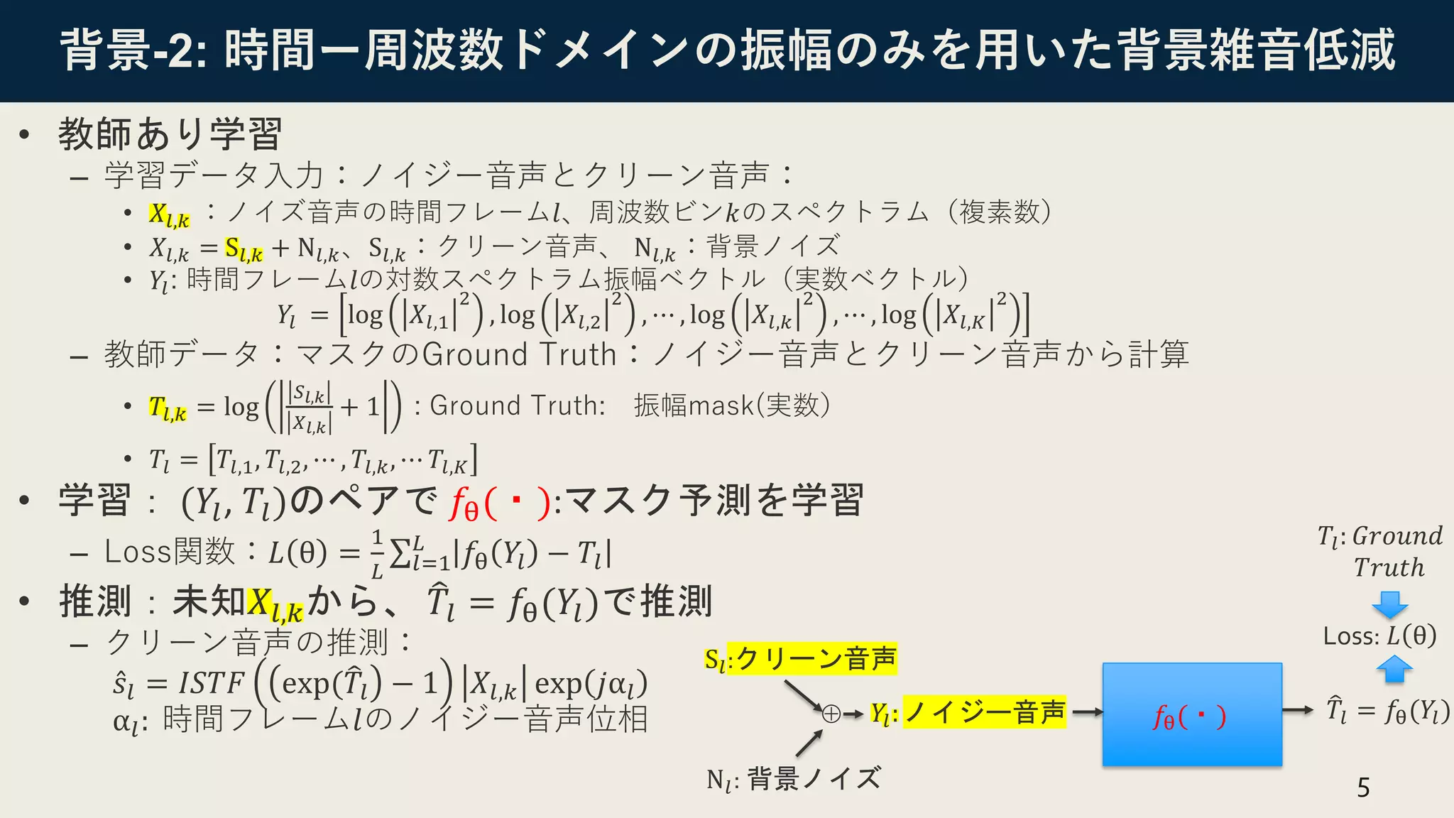背景-2: 時間ー周波数ドメインの振幅のみを用いた背景雑音低減
• 教師あり学習
– 学習データ入力：ノイジー音声とクリーン音声：
• 𝑋𝑙,𝑘 ：ノイズ音声の時間フレーム𝑙、周波数ビン𝑘のスペクトラム（複素数）
• 𝑋𝑙,𝑘 = S𝑙,𝑘 + N𝑙,𝑘、S𝑙,𝑘：クリーン音声、 N𝑙,𝑘：背景ノイズ
• 𝑌𝑙: 時間フレーム𝑙の対数スペクトラム振幅ベクトル（実数ベクトル）
𝑌𝑙 = log 𝑋𝑙,1
2
, log 𝑋𝑙,2
2
, ⋯ , log 𝑋𝑙,𝑘
2
, ⋯ , log 𝑋𝑙,𝐾
2
– 教師データ：マスクのGround Truth：ノイジー音声とクリーン音声から計算
• 𝑇𝑙,𝑘 = log
𝑆𝑙,𝑘
𝑋𝑙,𝑘
+ 1 : Ground Truth: 振幅mask(実数）
• 𝑇𝑙 = 𝑇𝑙,1, 𝑇𝑙,2, ⋯ , 𝑇𝑙,𝑘, ⋯ 𝑇𝑙,𝐾
• 学習： (𝑌𝑙, 𝑇𝑙)のペアで 𝑓θ(・):マスク予測を学習
– Loss関数：𝐿 θ =
1
𝐿
σ𝑙=1
𝐿
𝑓θ 𝑌𝑙 − 𝑇𝑙
• 推測：未知𝑋𝑙,𝑘から、 ෠
𝑇𝑙 = 𝑓θ(𝑌𝑙)で推測
– クリーン音声の推測：
Ƹ
𝑠𝑙 = 𝐼𝑆𝑇𝐹 exp(෠
𝑇𝑙 − 1 𝑋𝑙,𝑘 exp 𝑗α𝑙
α𝑙: 時間フレーム𝑙のノイジー音声位相
5
𝑓θ(・)
𝑌𝑙: ノイジー音声 ෠
𝑇𝑙 = 𝑓θ(𝑌𝑙)
S𝑙:クリーン音声
N𝑙: 背景ノイズ
⊕
𝑇𝑙: 𝐺𝑟𝑜𝑢𝑛𝑑
𝑇𝑟𝑢𝑡ℎ
Loss: 𝐿 θ
 