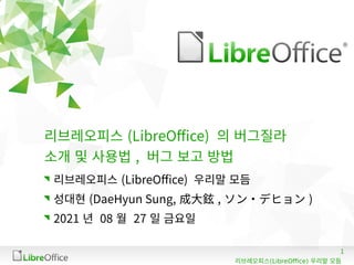 1
(LibreOffice)
리브레오피스 우리말 모듬
리브레오피스 (LibreOffice) 의 버그질라
소개 및 사용법 , 버그 보고 방법
리브레오피스 (LibreOffice) 우리말 모듬
성대현 (DaeHyun Sung, 成大鉉 , ソン・デヒョン )
2021 년 08 월 27 일 금요일
 