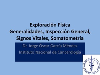 Exploración Física
Generalidades, Inspección General,
Signos Vitales, Somatometría
Dr. Jorge Óscar García Méndez
Instituto Nacional de Cancerología
 