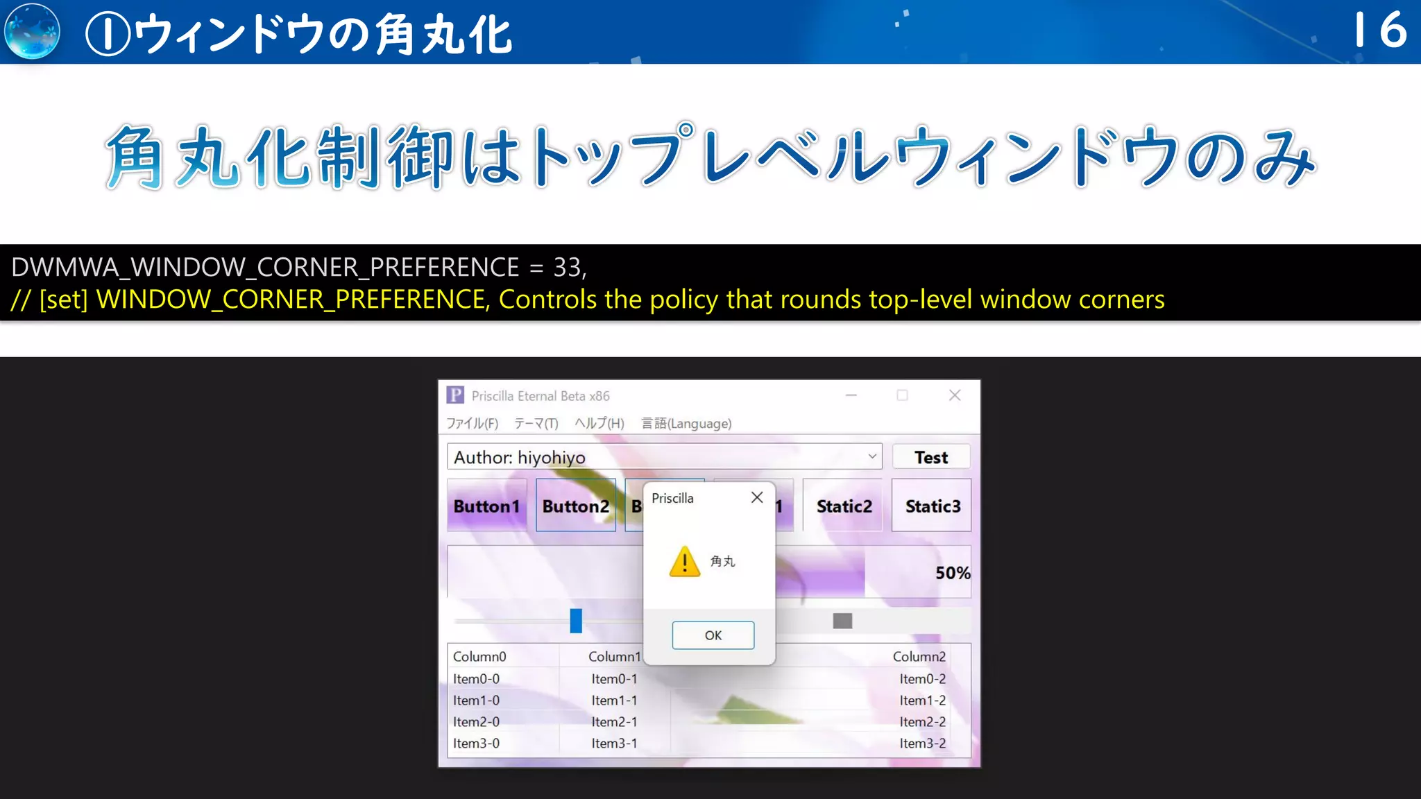 16
①ウィンドウの角丸化
DWMWA_WINDOW_CORNER_PREFERENCE = 33,
// [set] WINDOW_CORNER_PREFERENCE, Controls the policy that rounds top-level window corners
 