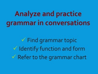 Analyze and practice
grammar in conversations
 Find grammar topic
 Identify function and form
 Refer to the grammar chart
 