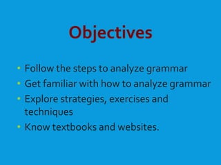 Objectives
• Follow the steps to analyze grammar
• Get familiar with how to analyze grammar
• Explore strategies, exercises and
techniques
• Know textbooks and websites.
 