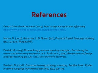 References
Centro ColomboAmericano. (2014). How to approach grammar effectively.
https://www.colombobogota.edu.co/tag/aprendeingles/
Nunan, D. (2003).Grammar. In D. Nunan (ed.), Practical English language teaching
(pp. 153-172). Mcgraw Hill.
Pawlak, M. (2013). Researching grammar learning strategies: Combining the
macro and the micro perspective. In L. Salski et al., (eds), Perspectives on foreign
language learning (pp. 191-220). University of Lódz Press.
Pawlack, M. (2018). Grammar learning strategy inventory:Another look. Studies
in second language learning and teaching, 8(2), 351-379.
 