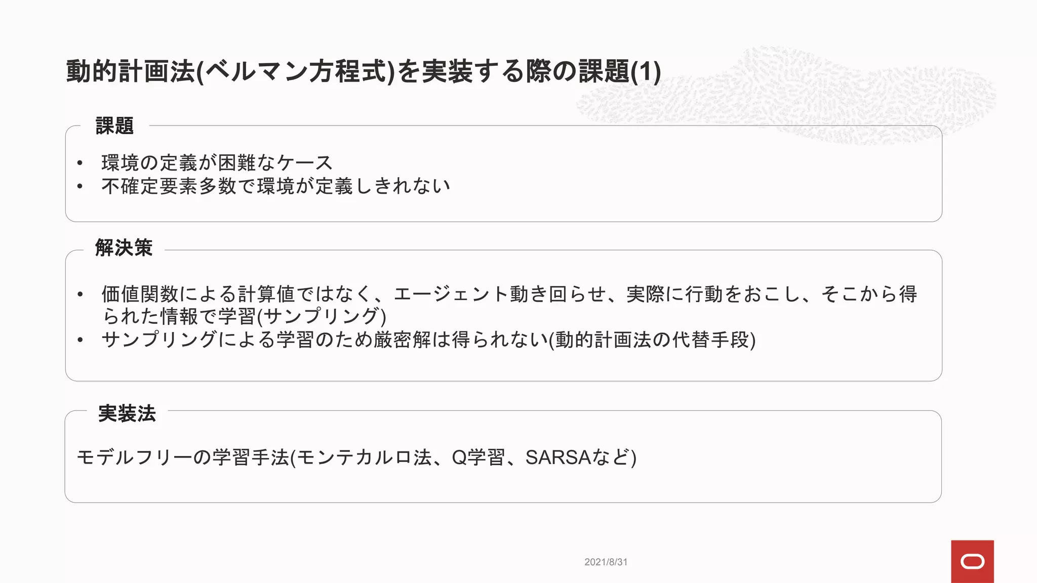 動的計画法(ベルマン方程式)を実装する際の課題(1)
2021/8/31
• 環境の定義が困難なケース
• 不確定要素多数で環境が定義しきれない
課題
• 価値関数による計算値ではなく、エージェント動き回らせ、実際に行動をおこし、そこから得
られた情報で学習(サンプリング)
• サンプリングによる学習のため厳密解は得られない(動的計画法の代替手段)
解決策
モデルフリーの学習手法(モンテカルロ法、Q学習、SARSAなど)
実装法
 