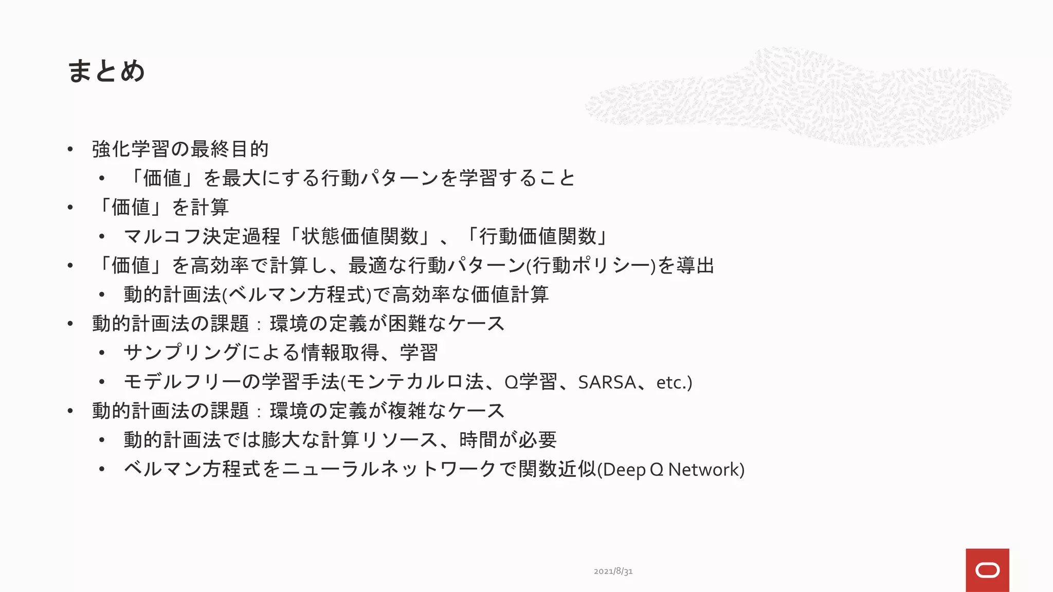 • 強化学習の最終目的
• 「価値」を最大にする行動パターンを学習すること
• 「価値」を計算
• マルコフ決定過程「状態価値関数」、「行動価値関数」
• 「価値」を高効率で計算し、最適な行動パターン(行動ポリシー)を導出
• 動的計画法(ベルマン方程式)で高効率な価値計算
• 動的計画法の課題：環境の定義が困難なケース
• サンプリングによる情報取得、学習
• モデルフリーの学習手法(モンテカルロ法、Q学習、SARSA、etc.)
• 動的計画法の課題：環境の定義が複雑なケース
• 動的計画法では膨大な計算リソース、時間が必要
• ベルマン方程式をニューラルネットワークで関数近似(Deep Q Network)
まとめ
2021/8/31
 
