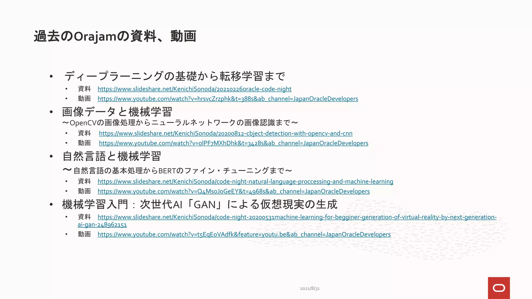 • ディープラーニングの基礎から転移学習まで
• 資料 https://www.slideshare.net/KenichiSonoda/20210226oracle-code-night
• 動画 https://www.youtube.com/watch?v=hrsvcZrzphk&t=388s&ab_channel=JapanOracleDevelopers
• 画像データと機械学習
～OpenCVの画像処理からニューラルネットワークの画像認識まで～
• 資料 https://www.slideshare.net/KenichiSonoda/20200812-cbject-detection-with-opencv-and-cnn
• 動画 https://www.youtube.com/watch?v=olPF7MXhDhk&t=3428s&ab_channel=JapanOracleDevelopers
• 自然言語と機械学習
～自然言語の基本処理からBERTのファイン・チューニングまで～
• 資料 https://www.slideshare.net/KenichiSonoda/code-night-natural-language-proccessing-and-machine-learning
• 動画 https://www.youtube.com/watch?v=Q4MsoJoGeEY&t=4968s&ab_channel=JapanOracleDevelopers
• 機械学習入門：次世代AI「GAN」による仮想現実の生成
• 資料 https://www.slideshare.net/KenichiSonoda/code-night-20200531machine-learning-for-begginer-generation-of-virtual-reality-by-next-generation-
ai-gan-248962151
• 動画 https://www.youtube.com/watch?v=t5EqEoVAdfk&feature=youtu.be&ab_channel=JapanOracleDevelopers
過去のOrajamの資料、動画
2021/8/31
 