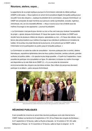 31/08/2021 about:blank
about:blank 2/3
Réunions, ateliers, expos…
Le gigantisme de ce projet explique pourquoi la Commission nationale du débat publique
(CNDP) a été saisie. « Nous opérons en amont de la procédure légale d’enquête publique pour
recueillir l’avis des citoyens », explique le président de la commission, Jacques Archimbaud. La
CNDP est composée de sept membres aux parcours variés (syndicaliste, avocate, ingénieur,
chercheuse, etc.) et à la neutralité affichée : « Nous n’avons aucun lien d’intérêt avec les
maîtres d’ouvrage ou les opposants », poursuit le président.
« La Commission n’est pas là pour donner ou non un feu vert mais pour évaluer l’acceptabilité
du projet », ajoute Jacques Archimbaud. À l’issue des quatre mois de débat, la CNDP aura
récolté l’avis de plusieurs milliers de citoyens, spécialistes ou non. « À l’issue des débats, nous
ferons des préconisations aux maîtres d’ouvrage et aux décideurs (préfecture et ministère de
tutelle). Si le porteur de projet décide de le poursuivre, la loi prévoit que la CNDP veille à
l’information et à la participation du public jusqu’à l‘enquête publique. »
La Commission va varier les outils de consultation : réunions publiques (lire ci-contre), ateliers
thématiques, expositions éphémères dans les lieux publics (marchés, centres culturels, grandes
surfaces) et publics ciblés. « Un spectre le plus large possible. » À partir du 9 septembre, il sera
possible de participer à la consultation en ligne. En attendant, le dossier du maître d’ouvrage
est disponible sur le site Web de la CNDP (1). « Il y a une prise de conscience
environnementale des citoyens ces dernières années. Des milliers de personnes devraient
participer à ce débat », parie Jacques Archimbaud.
Les sept membres de la Commission nationale du débat public. L’organisme indépendant assure le bon
déroulement du débat Horizeo en amont des procédures officielles. CNDP
RÉUNIONS PUBLIQUES
Il est conseillé de s’inscrire en amont des réunions publiques via le site Internet de la
CNDP. Cellesci se tiendront le 9 septembre à 18 h 30 au Palais des congrès de Bordeaux ;
le 21 septembre à 19 heures, salle La Ruche à Saucats ; le 14 octobre à 18 h 30, salle
Bellegrave à Pessac ; le 15 novembre à 19 heures, salle du foyer à Léognan ; le 18
 