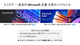 ところで・・・直近の Microsoft 主催 大型カンファレンス
2021 年 3 月開催 – Microsoft Ignite 2021（動画） 2021 年 5 月開催 – Microsoft Build 2021 （動画）
両カンファレンスの共通点
• Microsoft Corporation 主催のグローバル カンファレンス
• セッション言語：English
➡ 日本からの参加者にとってはやや敷居が高いという声が多数
 