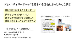 コミュニティ リーダーが活動をする理由はきっとみんな同じ
同じ技術を利用する人をサポート
• 技術をもっと活用してほしい
• 技術をより快適に使ってほしい
• 仲間と共に楽しみながら学びたい
熱心なコミュニティ活動の先に・・・
•Microsoft MVP アワード
•LINE API Expert
ほかベンダーの各プログラムがあります☺
 