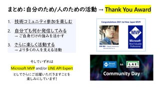 まとめ：自分のため/人のための活動 → Thank You Award
1. 技術コミュニティ参加を楽しむ
2. 自分でも何か発信してみる
→ ご自身だけの強みを活かす
3. さらに楽しく活動する
→ より多くの人を支える活動
そしていずれは
Microsoft MVP and/or LINE API Expert
としてさらにご活躍いただきますことを
楽しみにしています！
 