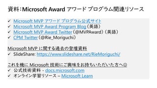 資料：Microsoft Award アワード プログラム関連リソース
✓ Microsoft MVP アワード プログラム公式サイト
✓ Microsoft MVP Award Program Blog（英語）
✓ Microsoft MVP Award Twitter（@MVPAward）（英語）
✓ CPM Twitter（@Rie_Moriguchi）
Microsoft MVP に関する過去の登壇資料
✓ SlideShare: https://www.slideshare.net/RieMoriguchi/
これを機に Microsoft 技術にご興味をお持ちいただいた方へ☺
✓ 公式技術資料 - docs.microsoft.com
✓ オンライン学習リソース – Microsoft Learn
 
