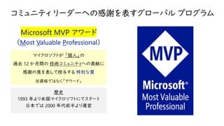 コミュニティ リーダーへの感謝を表すグローバル プログラム
Microsoft MVP アワード
（Most Valuable Professional）
マイクロソフトが 「個人」の
過去 12 か月間の 技術コミュニティへの貢献に
感謝の意を表して授与する 特別な賞
※資格ではなく「アワード」
歴史
1993 年より米国マイクロソフトにてスタート
日本では 2000 年代前半より運営
 
