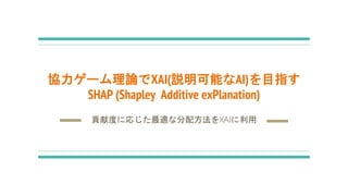 協力ゲーム理論でXAI(説明可能なAI)を目指す
SHAP (Shapley Additive exPlanation)
貢献度に応じた最適な分配方法をXAIに利用
 