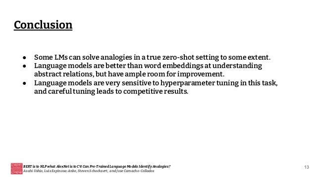 Conclusion
BERT is to NLP what AlexNet is to CV: Can Pre-Trained Language Models Identify Analogies?
Asahi Ushio, Luis Espinosa-Anke, Steven Schockaert, and Jose Camacho-Collados
13
● Some LMs can solve analogies in a true zero-shot setting to some extent.
● Language models are better than word embeddings at understanding
abstract relations, but have ample room for improvement.
● Language models are very sensitive to hyperparameter tuning in this task,
and careful tuning leads to competitive results.
 
